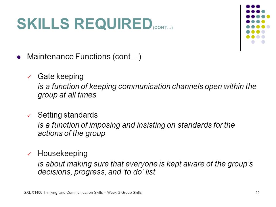 GXEX1406 Thinking and Communication Skills – Week 3 Group Skills11 SKILLS REQUIRED (CONT…) Maintenance Functions (cont…) Gate keeping is a function of keeping communication channels open within the group at all times Setting standards is a function of imposing and insisting on standards for the actions of the group Housekeeping is about making sure that everyone is kept aware of the group’s decisions, progress, and ‘to do’ list