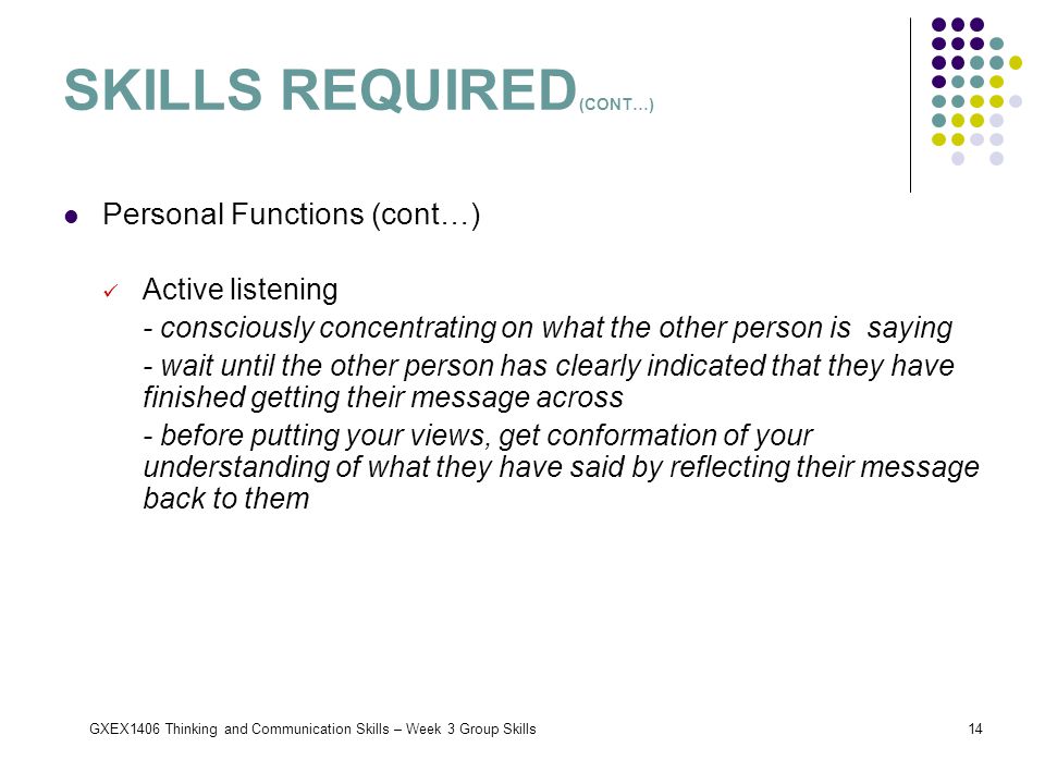 GXEX1406 Thinking and Communication Skills – Week 3 Group Skills14 Personal Functions (cont…) Active listening - consciously concentrating on what the other person is saying - wait until the other person has clearly indicated that they have finished getting their message across - before putting your views, get conformation of your understanding of what they have said by reflecting their message back to them SKILLS REQUIRED (CONT…)