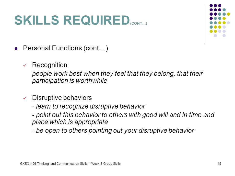 GXEX1406 Thinking and Communication Skills – Week 3 Group Skills15 Personal Functions (cont…) Recognition people work best when they feel that they belong, that their participation is worthwhile Disruptive behaviors - learn to recognize disruptive behavior - point out this behavior to others with good will and in time and place which is appropriate - be open to others pointing out your disruptive behavior SKILLS REQUIRED (CONT…)