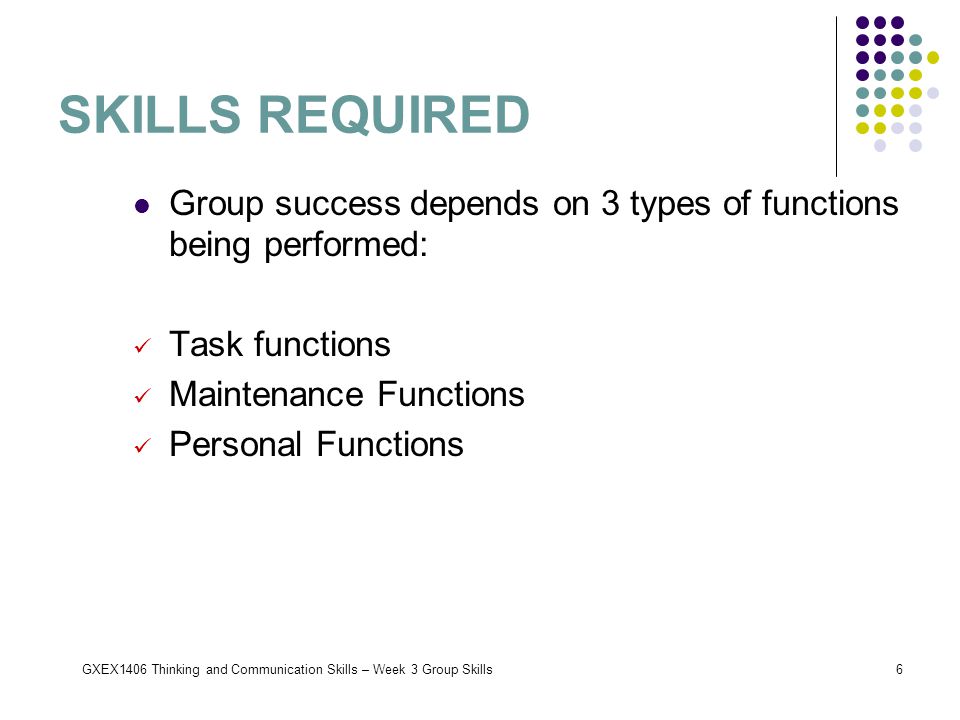 GXEX1406 Thinking and Communication Skills – Week 3 Group Skills6 SKILLS REQUIRED Group success depends on 3 types of functions being performed: Task functions Maintenance Functions Personal Functions