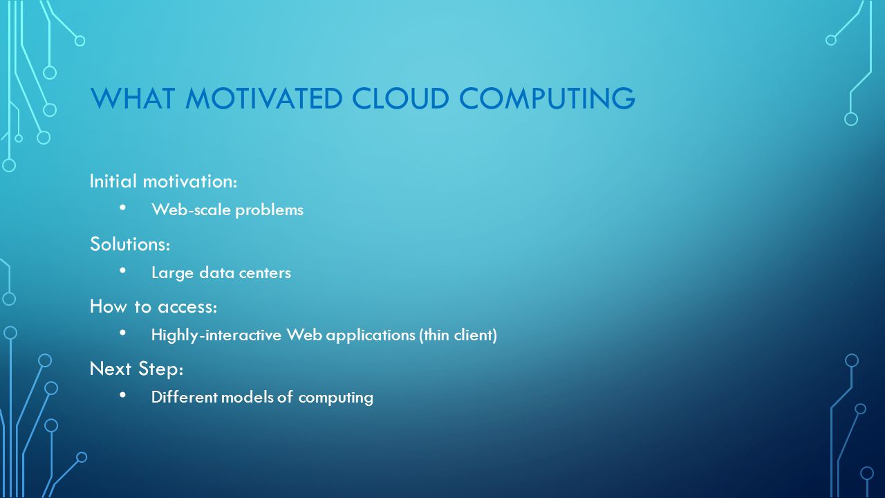 WHAT MOTIVATED CLOUD COMPUTING Initial motivation: Web-scale problems Solutions: Large data centers How to access: Highly-interactive Web applications (thin client) Next Step: Different models of computing