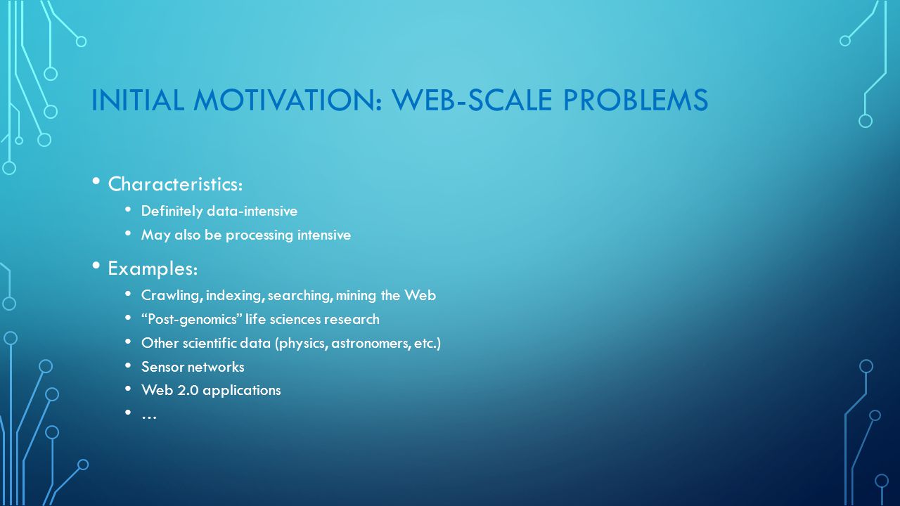 INITIAL MOTIVATION: WEB-SCALE PROBLEMS Characteristics: Definitely data-intensive May also be processing intensive Examples: Crawling, indexing, searching, mining the Web Post-genomics life sciences research Other scientific data (physics, astronomers, etc.) Sensor networks Web 2.0 applications …