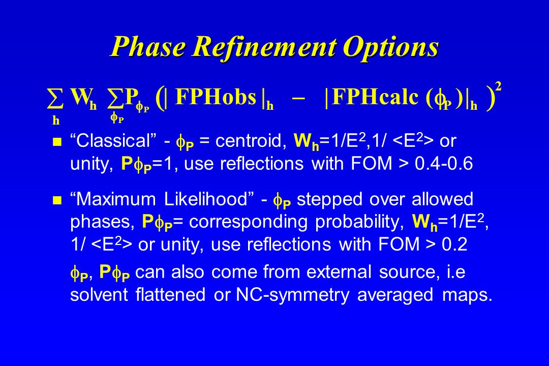 Phase Refinement Options Classical -  P = centroid, W h =1/E 2,1/ or unity, P  P =1, use reflections with FOM > Maximum Likelihood -  P stepped over allowed phases, P  P = corresponding probability, W h =1/E 2, 1/ or unity, use reflections with FOM > 0.2  P, P  P can also come from external source, i.e solvent flattened or NC-symmetry averaged maps.