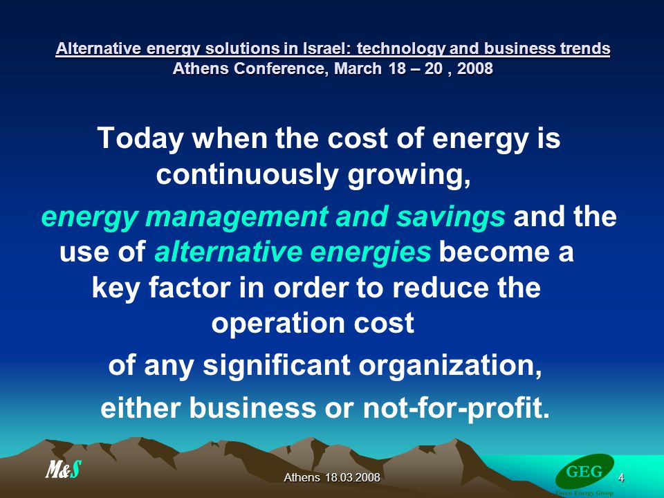 Athens Alternative energy solutions in Israel: technology and business trends Athens Conference, March 18 – 20, 2008 Today when the cost of energy is continuously growing, energy management and savings and the use of alternative energies become a key factor in order to reduce the operation cost of any significant organization, either business or not-for-profit.