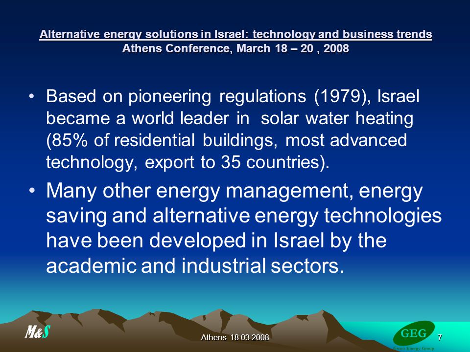 Athens Alternative energy solutions in Israel: technology and business trends Athens Conference, March 18 – 20, 2008 Based on pioneering regulations (1979), Israel became a world leader in solar water heating (85% of residential buildings, most advanced technology, export to 35 countries).