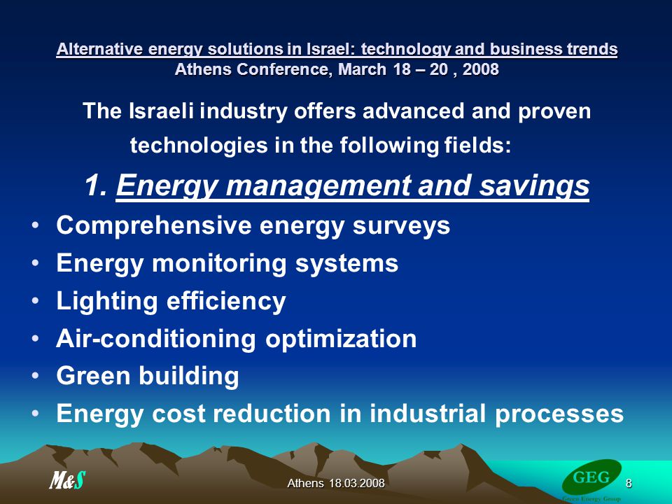 Athens Alternative energy solutions in Israel: technology and business trends Athens Conference, March 18 – 20, 2008 The Israeli industry offers advanced and proven technologies in the following fields: 1.
