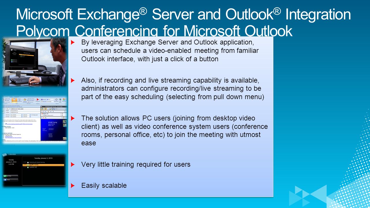 Microsoft Exchange ® Server and Outlook ® Integration Polycom Conferencing for Microsoft Outlook By leveraging Exchange Server and Outlook application, users can schedule a video-enabled meeting from familiar Outlook interface, with just a click of a button Also, if recording and live streaming capability is available, administrators can configure recording/live streaming to be part of the easy scheduling (selecting from pull down menu) The solution allows PC users (joining from desktop video client) as well as video conference system users (conference rooms, personal office, etc) to join the meeting with utmost ease Very little training required for users Easily scalable By leveraging Exchange Server and Outlook application, users can schedule a video-enabled meeting from familiar Outlook interface, with just a click of a button Also, if recording and live streaming capability is available, administrators can configure recording/live streaming to be part of the easy scheduling (selecting from pull down menu) The solution allows PC users (joining from desktop video client) as well as video conference system users (conference rooms, personal office, etc) to join the meeting with utmost ease Very little training required for users Easily scalable