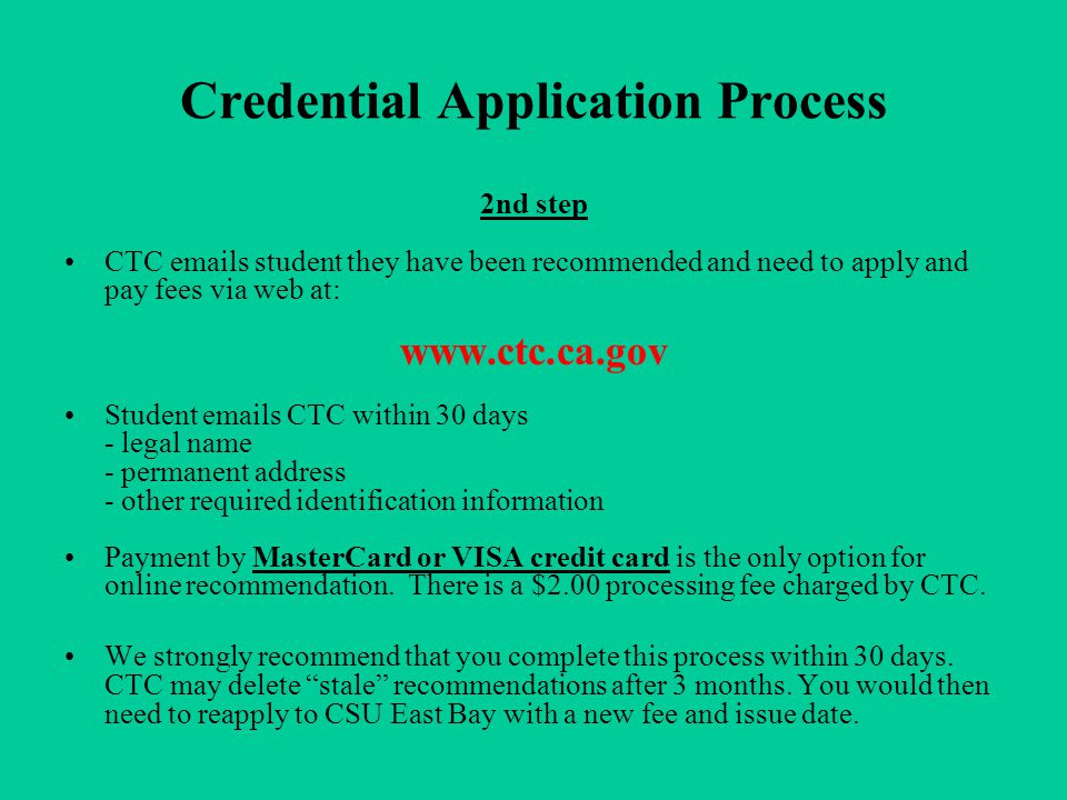 Credential Application Process 2nd step CTC  s student they have been recommended and need to apply and pay fees via web at:   Student  s CTC within 30 days - legal name - permanent address - other required identification information Payment by MasterCard or VISA credit card is the only option for online recommendation.