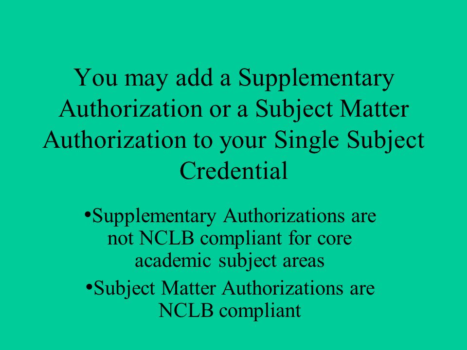 You may add a Supplementary Authorization or a Subject Matter Authorization to your Single Subject Credential Supplementary Authorizations are not NCLB compliant for core academic subject areas Subject Matter Authorizations are NCLB compliant