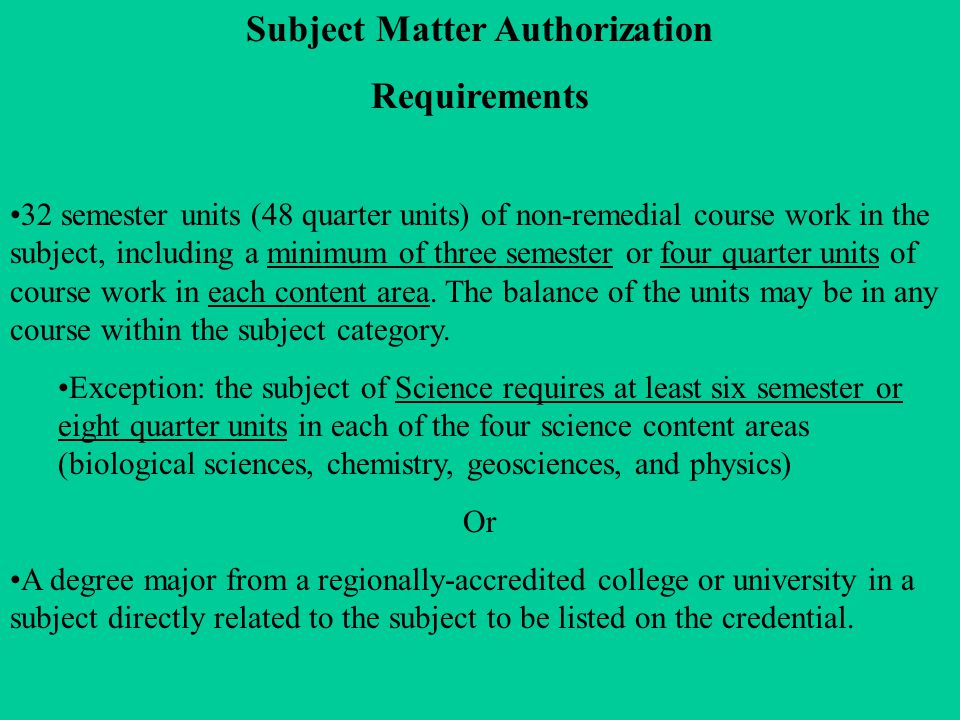 Subject Matter Authorization Requirements 32 semester units (48 quarter units) of non-remedial course work in the subject, including a minimum of three semester or four quarter units of course work in each content area.