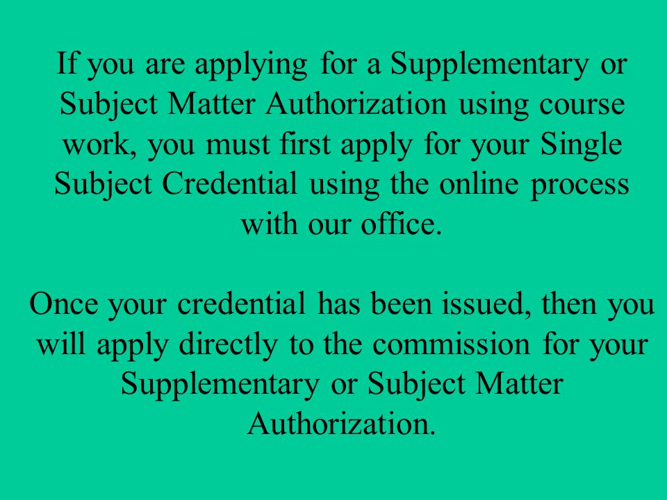 If you are applying for a Supplementary or Subject Matter Authorization using course work, you must first apply for your Single Subject Credential using the online process with our office.