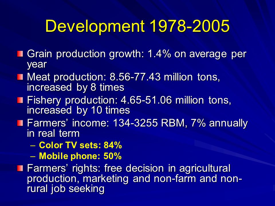 Development Grain production growth: 1.4% on average per year Meat production: million tons, increased by 8 times Fishery production: million tons, increased by 10 times Farmers’ income: RBM, 7% annually in real term – –Color TV sets: 84% – –Mobile phone: 50% Farmers’ rights: free decision in agricultural production, marketing and non-farm and non- rural job seeking