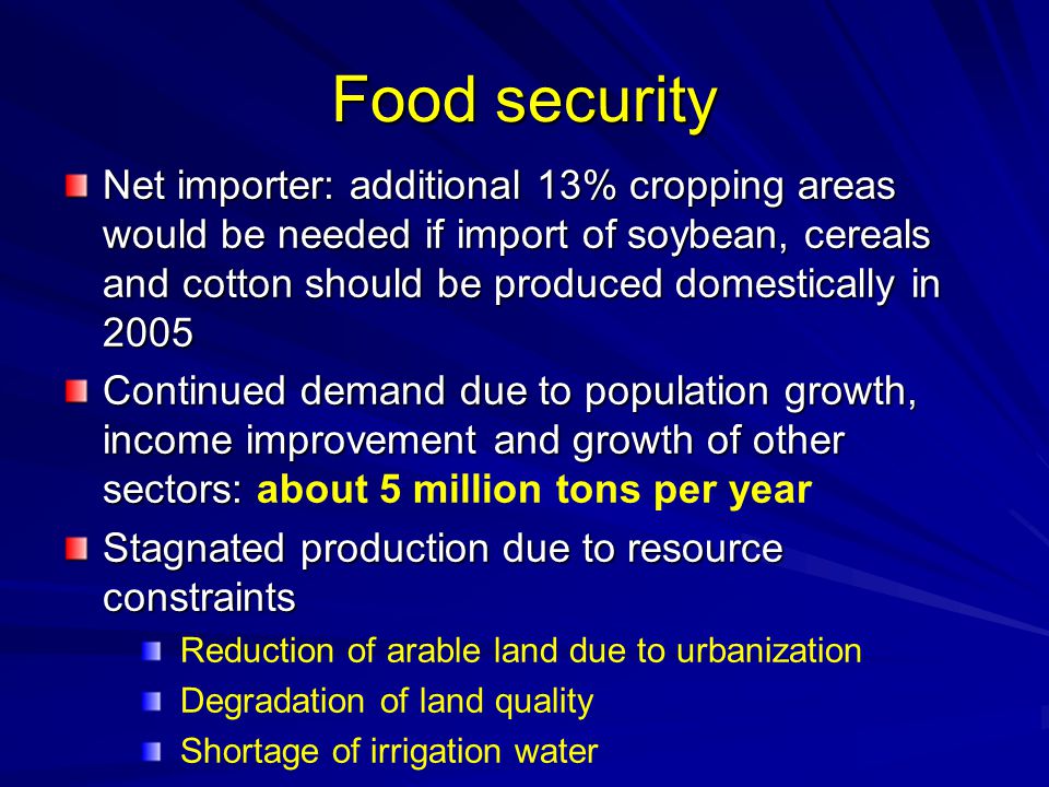 Food security Net importer: additional 13% cropping areas would be needed if import of soybean, cereals and cotton should be produced domestically in 2005 Continued demand due to population growth, income improvement and growth of other sectors: Continued demand due to population growth, income improvement and growth of other sectors: about 5 million tons per year Stagnated production due to resource constraints Reduction of arable land due to urbanization Degradation of land quality Shortage of irrigation water