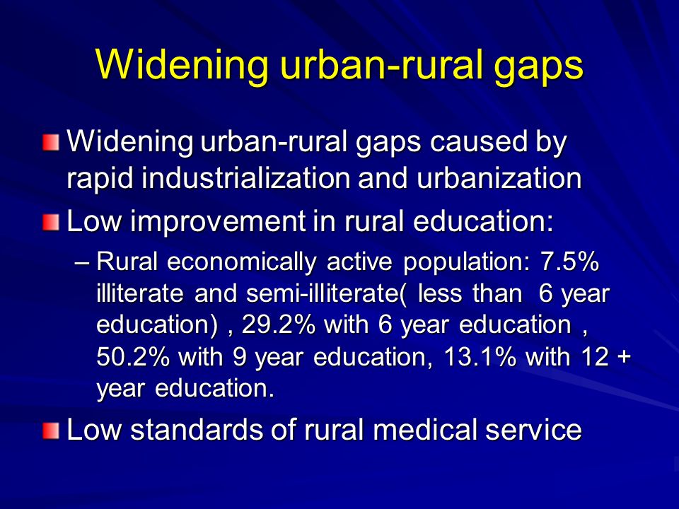 Widening urban-rural gaps Widening urban-rural gaps caused by rapid industrialization and urbanization Low improvement in rural education: –Rural economically active population: 7.5% illiterate and semi-illiterate( less than 6 year education), 29.2% with 6 year education ， 50.2% with 9 year education, 13.1% with 12 + year education.
