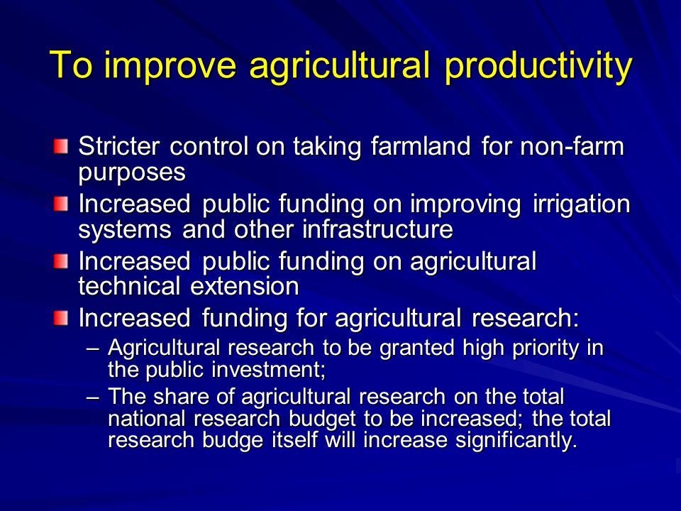 To improve agricultural productivity Stricter control on taking farmland for non-farm purposes Increased public funding on improving irrigation systems and other infrastructure Increased public funding on agricultural technical extension Increased funding for agricultural research: –Agricultural research to be granted high priority in the public investment; –The share of agricultural research on the total national research budget to be increased; the total research budge itself will increase significantly.