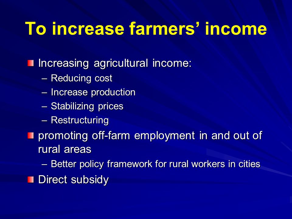 To increase farmers’ income Increasing agricultural income: –Reducing cost –Increase production –Stabilizing prices –Restructuring promoting off-farm employment in and out of rural areas –Better policy framework for rural workers in cities Direct subsidy