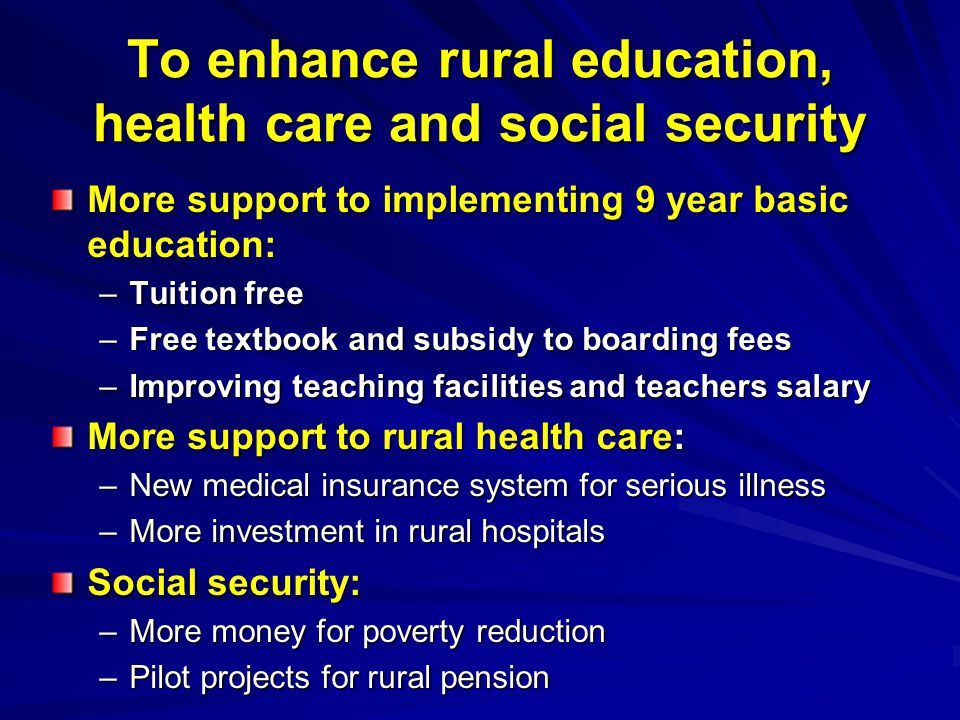 To enhance rural education, health care and social security More support to implementing 9 year basic education: –Tuition free –Free textbook and subsidy to boarding fees –Improving teaching facilities and teachers salary More support to rural health care: –New medical insurance system for serious illness –More investment in rural hospitals Social security: –More money for poverty reduction –Pilot projects for rural pension