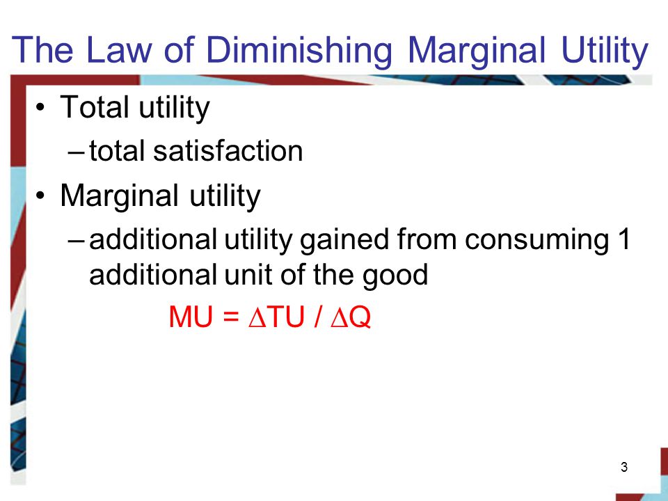 The Law of Diminishing Marginal Utility Total utility –total satisfaction Marginal utility –additional utility gained from consuming 1 additional unit of the good MU = ∆TU / ∆Q 3