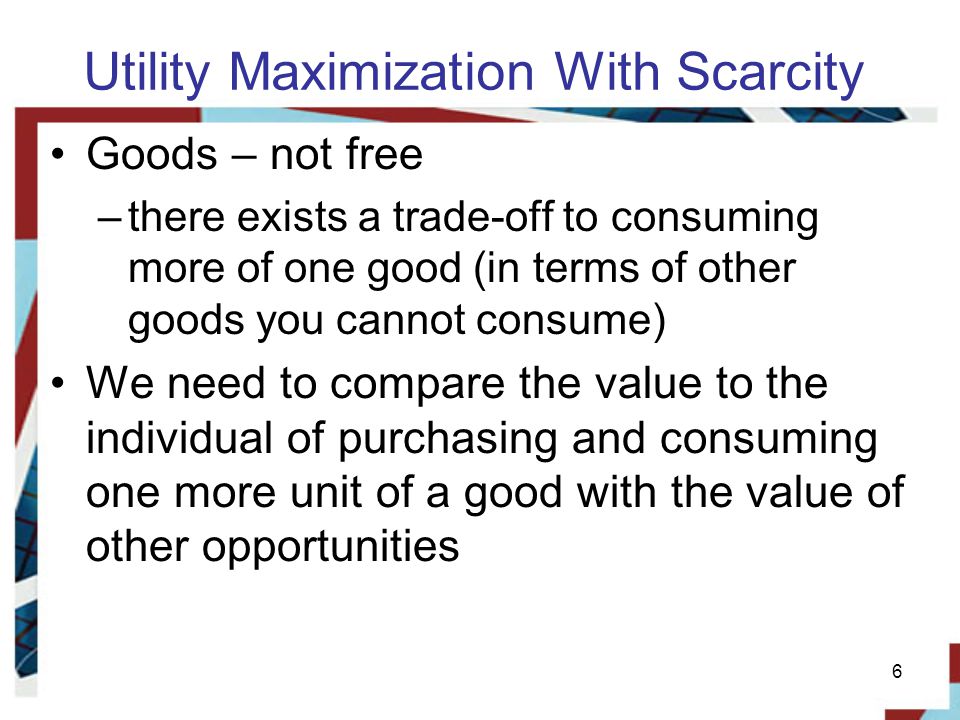Utility Maximization With Scarcity Goods – not free –there exists a trade-off to consuming more of one good (in terms of other goods you cannot consume) We need to compare the value to the individual of purchasing and consuming one more unit of a good with the value of other opportunities 6