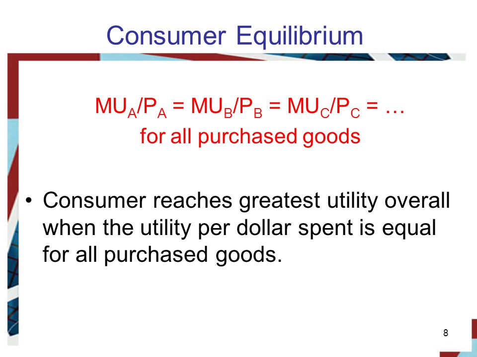 Consumer Equilibrium MU A /P A = MU B /P B = MU C /P C = … for all purchased goods Consumer reaches greatest utility overall when the utility per dollar spent is equal for all purchased goods.