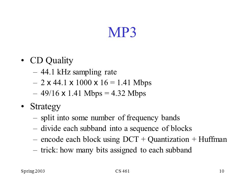 Spring 2003CS MP3 CD Quality –44.1 kHz sampling rate –2 x 44.1 x 1000 x 16 = 1.41 Mbps –49/16 x 1.41 Mbps = 4.32 Mbps Strategy –split into some number of frequency bands –divide each subband into a sequence of blocks –encode each block using DCT + Quantization + Huffman –trick: how many bits assigned to each subband