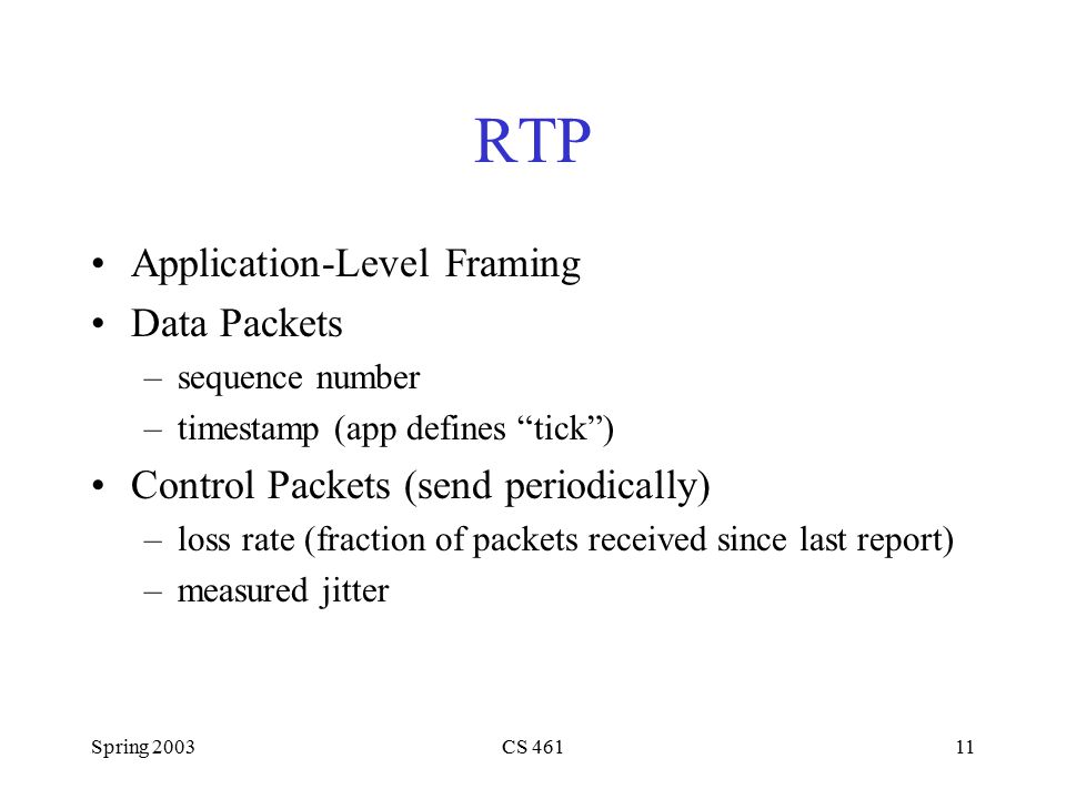 Spring 2003CS RTP Application-Level Framing Data Packets –sequence number –timestamp (app defines tick ) Control Packets (send periodically) –loss rate (fraction of packets received since last report) –measured jitter