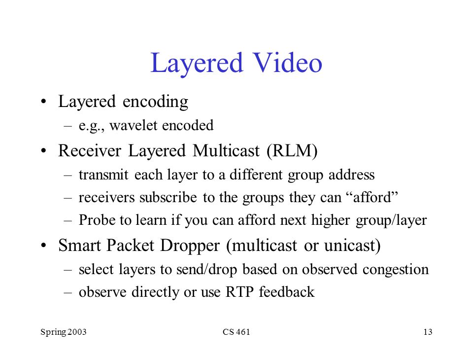 Spring 2003CS Layered Video Layered encoding –e.g., wavelet encoded Receiver Layered Multicast (RLM) –transmit each layer to a different group address –receivers subscribe to the groups they can afford –Probe to learn if you can afford next higher group/layer Smart Packet Dropper (multicast or unicast) –select layers to send/drop based on observed congestion –observe directly or use RTP feedback