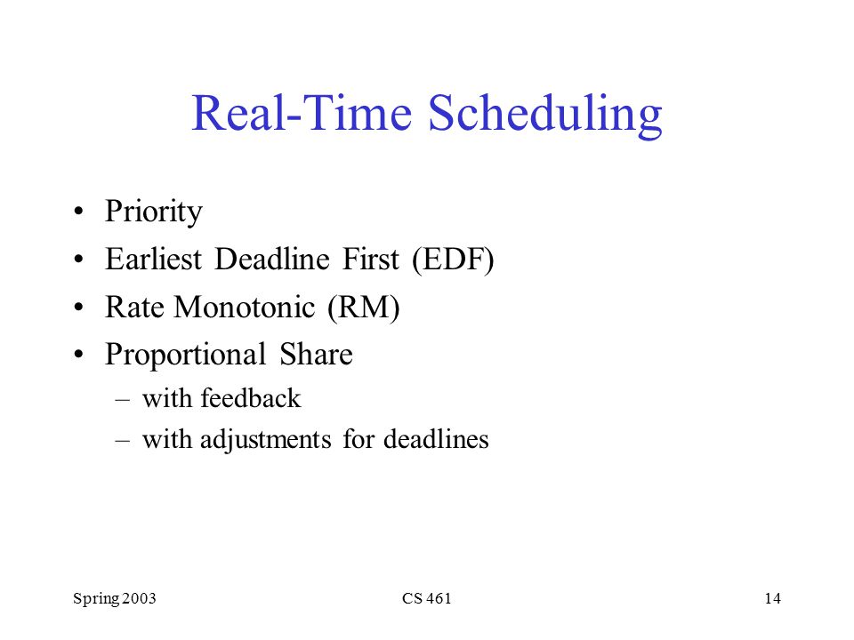 Spring 2003CS Real-Time Scheduling Priority Earliest Deadline First (EDF) Rate Monotonic (RM) Proportional Share –with feedback –with adjustments for deadlines
