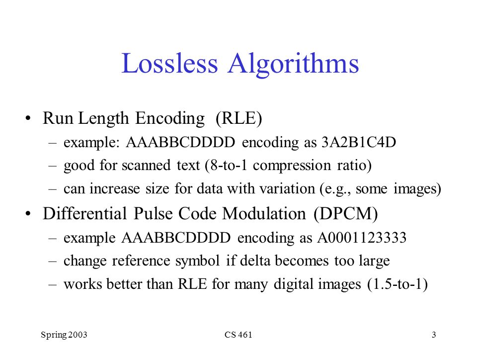 Spring 2003CS 4613 Lossless Algorithms Run Length Encoding (RLE) –example: AAABBCDDDD encoding as 3A2B1C4D –good for scanned text (8-to-1 compression ratio) –can increase size for data with variation (e.g., some images) Differential Pulse Code Modulation (DPCM) –example AAABBCDDDD encoding as A –change reference symbol if delta becomes too large –works better than RLE for many digital images (1.5-to-1)