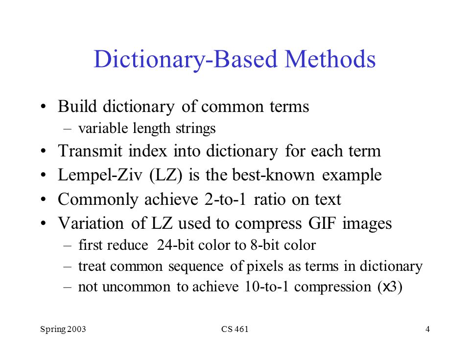 Spring 2003CS 4614 Dictionary-Based Methods Build dictionary of common terms –variable length strings Transmit index into dictionary for each term Lempel-Ziv (LZ) is the best-known example Commonly achieve 2-to-1 ratio on text Variation of LZ used to compress GIF images –first reduce 24-bit color to 8-bit color –treat common sequence of pixels as terms in dictionary –not uncommon to achieve 10-to-1 compression ( x 3)