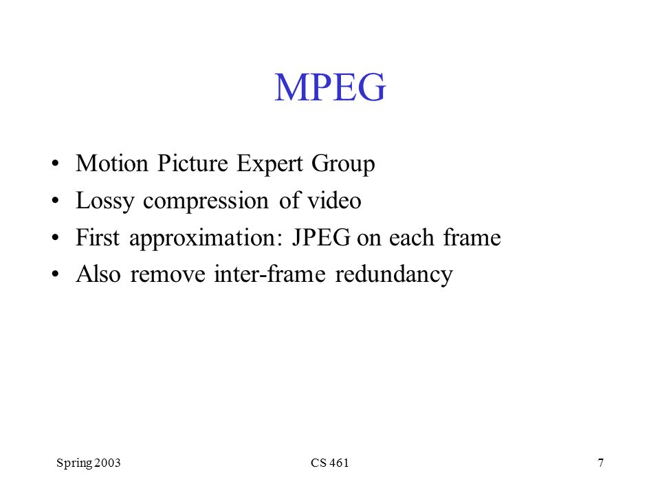 Spring 2003CS 4617 MPEG Motion Picture Expert Group Lossy compression of video First approximation: JPEG on each frame Also remove inter-frame redundancy