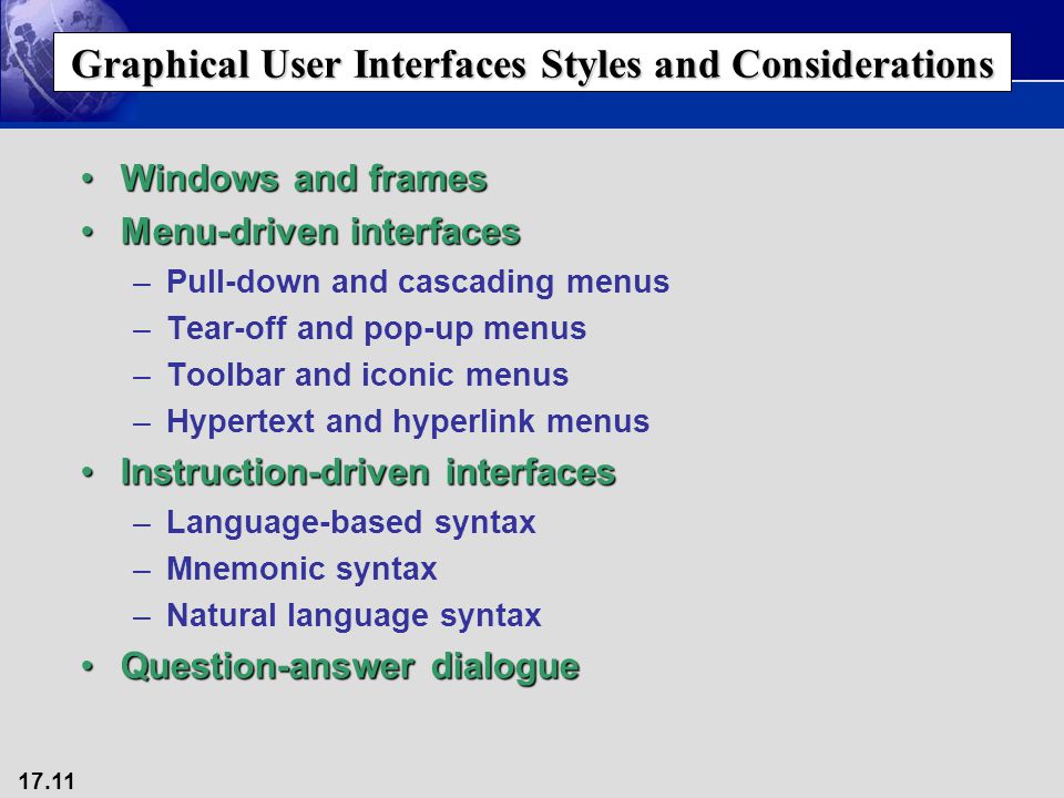 17.11 Graphical User Interfaces Styles and Considerations Windows and framesWindows and frames Menu-driven interfacesMenu-driven interfaces –Pull-down and cascading menus –Tear-off and pop-up menus –Toolbar and iconic menus –Hypertext and hyperlink menus Instruction-driven interfacesInstruction-driven interfaces –Language-based syntax –Mnemonic syntax –Natural language syntax Question-answer dialogueQuestion-answer dialogue