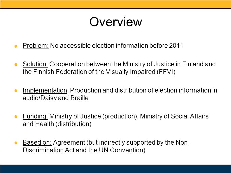 Overview ● Problem: No accessible election information before 2011 ● Solution: Cooperation between the Ministry of Justice in Finland and the Finnish Federation of the Visually Impaired (FFVI) ● Implementation: Production and distribution of election information in audio/Daisy and Braille ● Funding: Ministry of Justice (production), Ministry of Social Affairs and Health (distribution) ● Based on: Agreement (but indirectly supported by the Non- Discrimination Act and the UN Convention)
