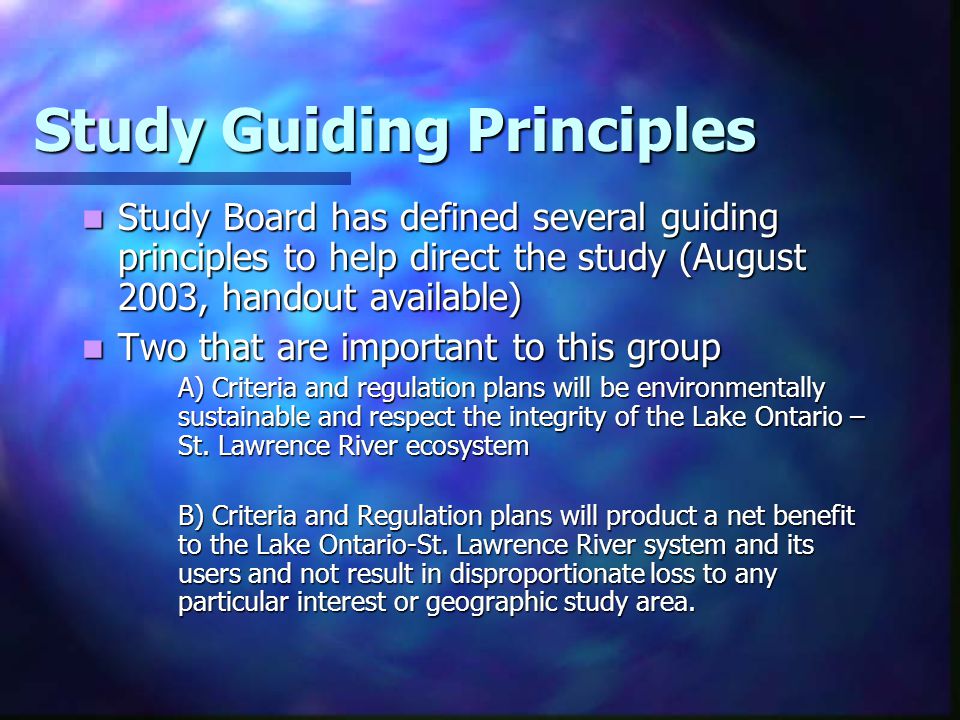 Study Guiding Principles Study Board has defined several guiding principles to help direct the study (August 2003, handout available) Study Board has defined several guiding principles to help direct the study (August 2003, handout available) Two that are important to this group Two that are important to this group A) Criteria and regulation plans will be environmentally sustainable and respect the integrity of the Lake Ontario – St.