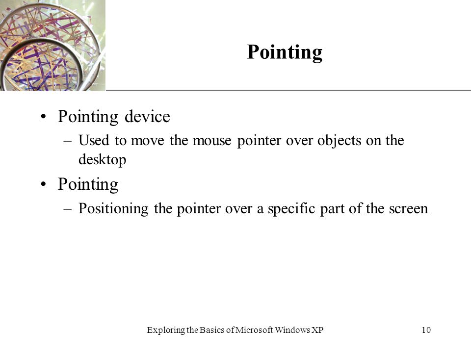 XP Exploring the Basics of Microsoft Windows XP10 Pointing Pointing device –Used to move the mouse pointer over objects on the desktop Pointing –Positioning the pointer over a specific part of the screen