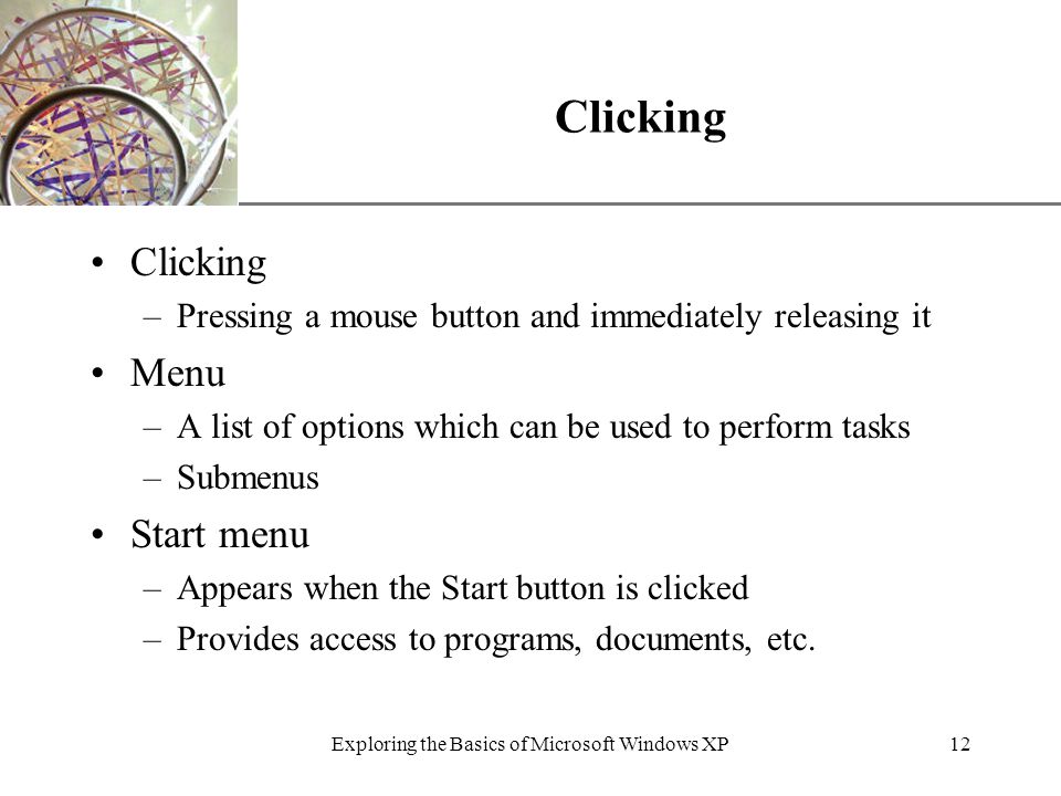XP Exploring the Basics of Microsoft Windows XP12 Clicking –Pressing a mouse button and immediately releasing it Menu –A list of options which can be used to perform tasks –Submenus Start menu –Appears when the Start button is clicked –Provides access to programs, documents, etc.