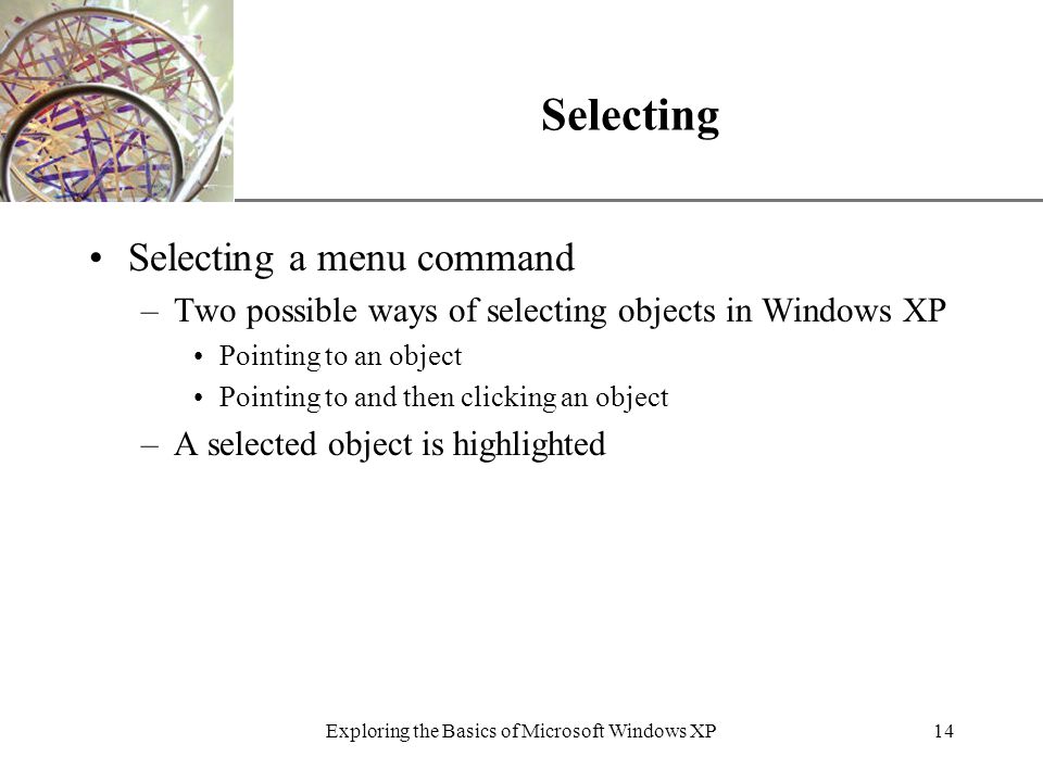 XP Exploring the Basics of Microsoft Windows XP14 Selecting Selecting a menu command –Two possible ways of selecting objects in Windows XP Pointing to an object Pointing to and then clicking an object –A selected object is highlighted