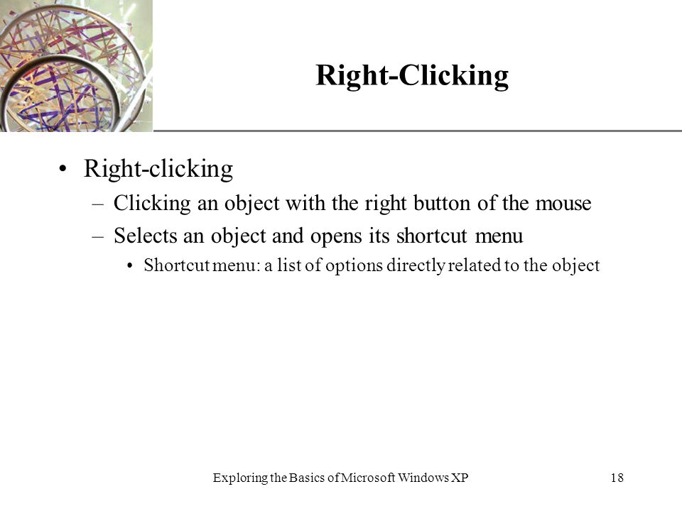XP Exploring the Basics of Microsoft Windows XP18 Right-Clicking Right-clicking –Clicking an object with the right button of the mouse –Selects an object and opens its shortcut menu Shortcut menu: a list of options directly related to the object
