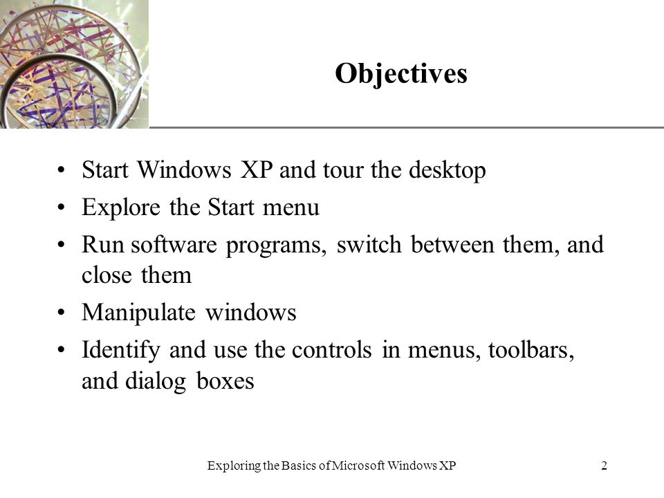 XP Exploring the Basics of Microsoft Windows XP2 Objectives Start Windows XP and tour the desktop Explore the Start menu Run software programs, switch between them, and close them Manipulate windows Identify and use the controls in menus, toolbars, and dialog boxes