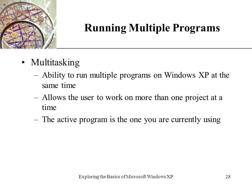 XP Exploring the Basics of Microsoft Windows XP28 Running Multiple Programs Multitasking –Ability to run multiple programs on Windows XP at the same time –Allows the user to work on more than one project at a time –The active program is the one you are currently using