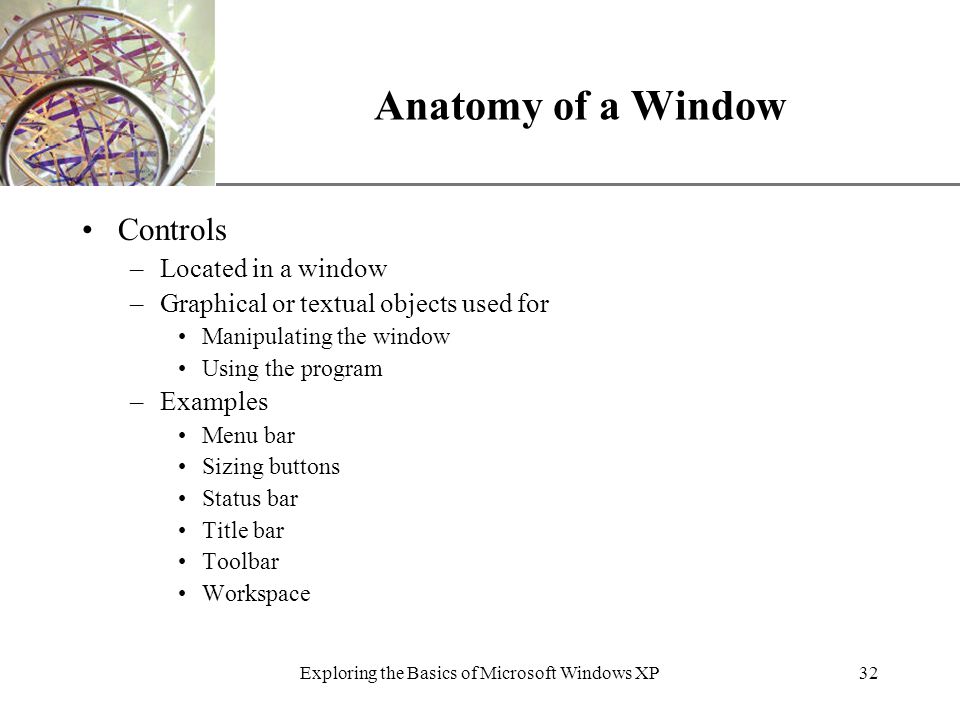 XP Exploring the Basics of Microsoft Windows XP32 Anatomy of a Window Controls –Located in a window –Graphical or textual objects used for Manipulating the window Using the program –Examples Menu bar Sizing buttons Status bar Title bar Toolbar Workspace