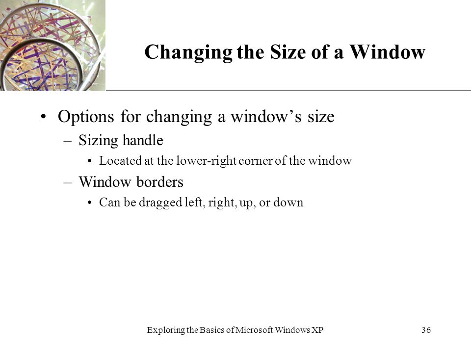 XP Exploring the Basics of Microsoft Windows XP36 Changing the Size of a Window Options for changing a window’s size –Sizing handle Located at the lower-right corner of the window –Window borders Can be dragged left, right, up, or down