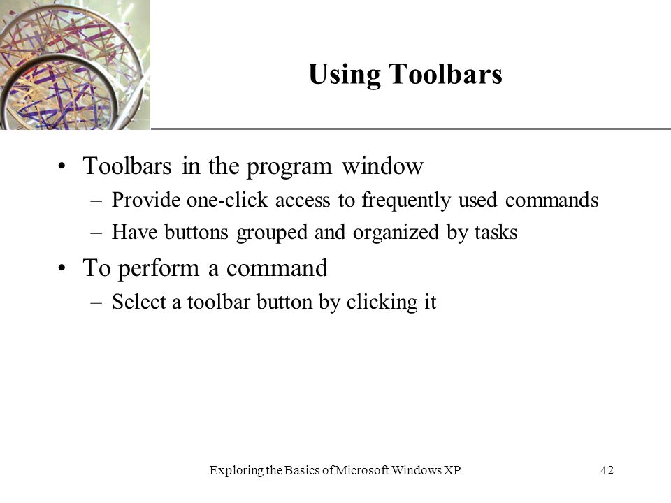 XP Exploring the Basics of Microsoft Windows XP42 Using Toolbars Toolbars in the program window –Provide one-click access to frequently used commands –Have buttons grouped and organized by tasks To perform a command –Select a toolbar button by clicking it