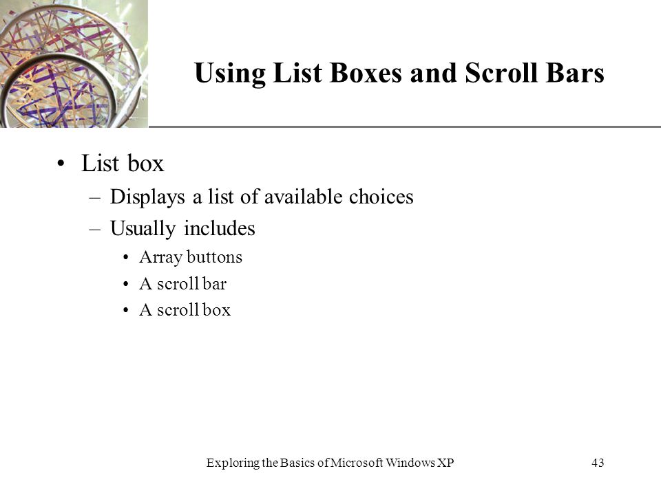 XP Exploring the Basics of Microsoft Windows XP43 Using List Boxes and Scroll Bars List box –Displays a list of available choices –Usually includes Array buttons A scroll bar A scroll box