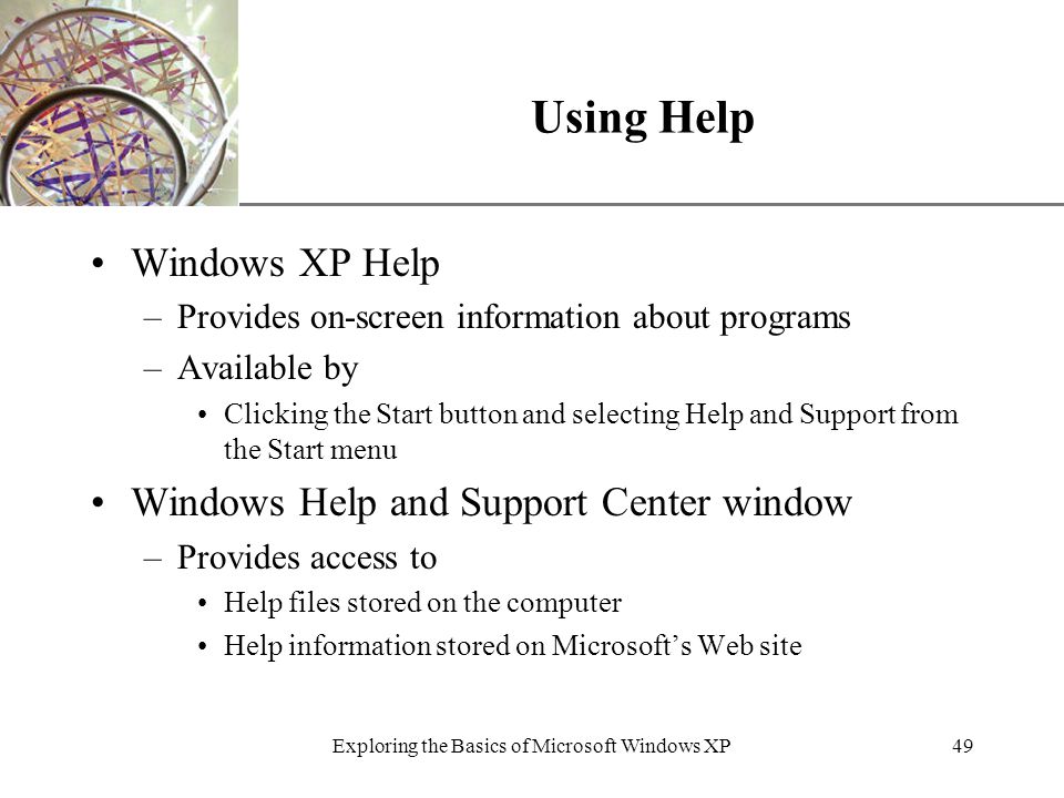 XP Exploring the Basics of Microsoft Windows XP49 Using Help Windows XP Help –Provides on-screen information about programs –Available by Clicking the Start button and selecting Help and Support from the Start menu Windows Help and Support Center window –Provides access to Help files stored on the computer Help information stored on Microsoft’s Web site