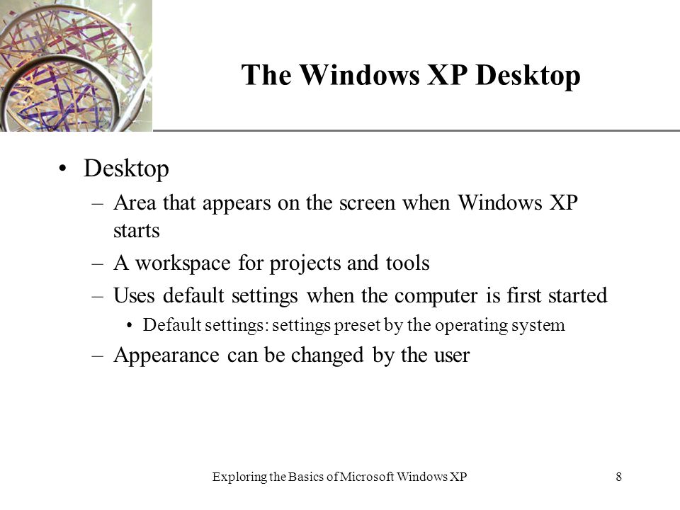 XP Exploring the Basics of Microsoft Windows XP8 The Windows XP Desktop Desktop –Area that appears on the screen when Windows XP starts –A workspace for projects and tools –Uses default settings when the computer is first started Default settings: settings preset by the operating system –Appearance can be changed by the user