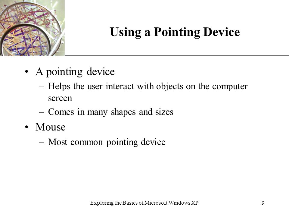 XP Exploring the Basics of Microsoft Windows XP9 Using a Pointing Device A pointing device –Helps the user interact with objects on the computer screen –Comes in many shapes and sizes Mouse –Most common pointing device