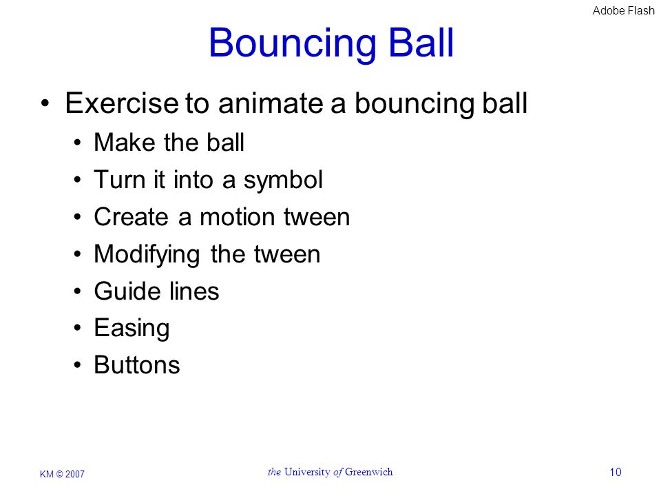 Adobe Flash KM © 2007 the University of Greenwich10 Bouncing Ball Exercise to animate a bouncing ball Make the ball Turn it into a symbol Create a motion tween Modifying the tween Guide lines Easing Buttons
