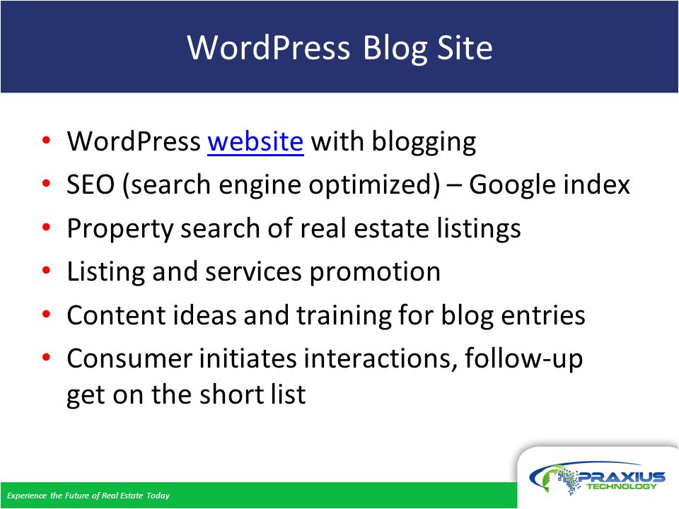 Experience the Future of Real Estate Today WordPress Blog Site WordPress website with bloggingwebsite SEO (search engine optimized) – Google index Property search of real estate listings Listing and services promotion Content ideas and training for blog entries Consumer initiates interactions, follow-up get on the short list