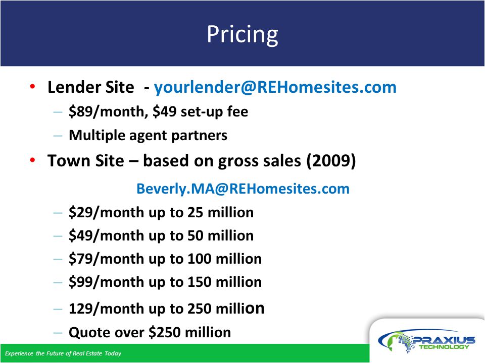 Experience the Future of Real Estate Today Pricing Lender Site - – $89/month, $49 set-up fee – Multiple agent partners Town Site – based on gross sales (2009) – $29/month up to 25 million – $49/month up to 50 million – $79/month up to 100 million – $99/month up to 150 million – 129/month up to 250 milli on – Quote over $250 million
